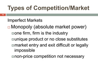 Types of Competition/Market
Imperfect Markets
 Monopoly (absolute market power)
one firm, firm is the industry
unique product or no close substitutes
market entry and exit difficult or legally
impossible
non-price competition not necessary
15
 