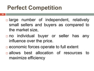 Perfect Competition
 large number of independent, relatively
small sellers and buyers as compared to
the market size,
 no individual buyer or seller has any
influence over the price.
 economic forces operate to full extent
 allows best allocation of resources to
maximize efficiency
26
 