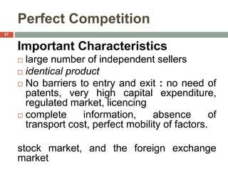 Perfect Competition
Important Characteristics
 large number of independent sellers
 identical product
 No barriers to entry and exit : no need of
patents, very high capital expenditure,
regulated market, licencing
 complete information, absence of
transport cost, perfect mobility of factors.
stock market, and the foreign exchange
market
27
 