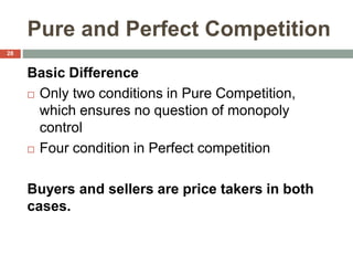 Pure and Perfect Competition
Basic Difference
 Only two conditions in Pure Competition,
which ensures no question of monopoly
control
 Four condition in Perfect competition
Buyers and sellers are price takers in both
cases.
28
 