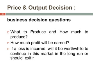 Price & Output Decision :
business decision questions
 What to Produce and How much to
produce?
 How much profit will be earned?
 If a loss is incurred, will it be worthwhile to
continue in this market in the long run or
should exit ?
29
 