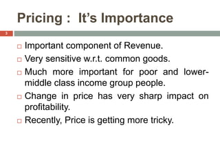 Pricing : It’s Importance
 Important component of Revenue.
 Very sensitive w.r.t. common goods.
 Much more important for poor and lower-
middle class income group people.
 Change in price has very sharp impact on
profitability.
 Recently, Price is getting more tricky.
3
 