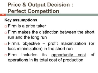 Price & Output Decision :
Perfect Competition
Key assumptions
 Firm is a price taker
 Firm makes the distinction between the short
run and the long run
 Firm’s objective – profit maximization (or
loss minimization) in the short run
 Firm includes its opportunity cost of
operations in its total cost of production
30
 