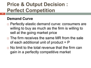 Price & Output Decision :
Perfect Competition
Demand Curve
 Perfectly elastic demand curve: consumers are
willing to buy as much as the firm is willing to
sell at the going market price
 The firm receives the same MR from the sale
of each additional unit of product = P
 No limit to the total revenue that the firm can
gain in a perfectly competitive market
31
 
