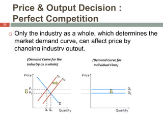 Price & Output Decision :
Perfect Competition
 Only the industry as a whole, which determines the
market demand curve, can affect price by
changing industry output.
33
 