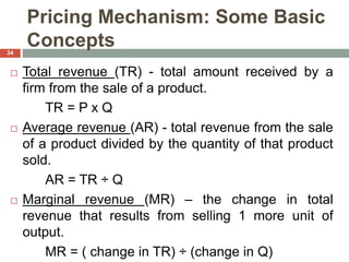 Pricing Mechanism: Some Basic
Concepts
 Total revenue (TR) - total amount received by a
firm from the sale of a product.
TR = P x Q
 Average revenue (AR) - total revenue from the sale
of a product divided by the quantity of that product
sold.
AR = TR ÷ Q
 Marginal revenue (MR) – the change in total
revenue that results from selling 1 more unit of
output.
MR = ( change in TR) ÷ (change in Q)
34
 