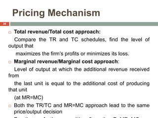 Pricing Mechanism
 Total revenue/Total cost approach:
Compare the TR and TC schedules, find the level of
output that
maximizes the firm’s profits or minimizes its loss.
 Marginal revenue/Marginal cost approach:
Level of output at which the additional revenue received
from
the last unit is equal to the additional cost of producing
that unit
(at MR=MC)
 Both the TR/TC and MR=MC approach lead to the same
price/output decision
36
 
