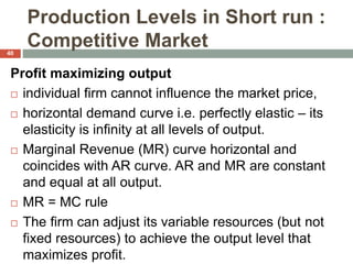 Production Levels in Short run :
Competitive Market
Profit maximizing output
 individual firm cannot influence the market price,
 horizontal demand curve i.e. perfectly elastic – its
elasticity is infinity at all levels of output.
 Marginal Revenue (MR) curve horizontal and
coincides with AR curve. AR and MR are constant
and equal at all output.
 MR = MC rule
 The firm can adjust its variable resources (but not
fixed resources) to achieve the output level that
maximizes profit.
40
 