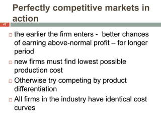 Perfectly competitive markets in
action
 the earlier the firm enters - better chances
of earning above-normal profit – for longer
period
 new firms must find lowest possible
production cost
 Otherwise try competing by product
differentiation
 All firms in the industry have identical cost
curves
42
 