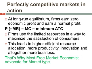 Perfectly competitive markets in
action
 At long-run equilibrium, firms earn zero
economic profit and earn a normal profit.
P (=MR) = MC = minimum ATC
 Firms use the limited resources in a way to
maximize the satisfaction of consumers.
 This leads to higher efficient resource
allocation, more productivity, innovation and
altogether more business.
That’s Why Most Free Market Economist
advocate for Market type.
43
 