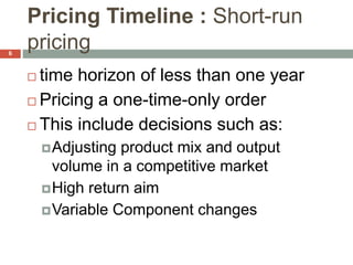 Pricing Timeline : Short-run
pricing
 time horizon of less than one year
 Pricing a one-time-only order
 This include decisions such as:
Adjusting product mix and output
volume in a competitive market
High return aim
Variable Component changes
6
 