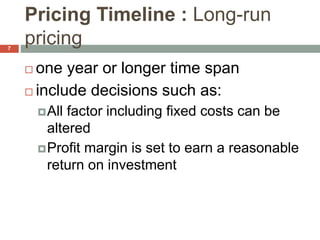 Pricing Timeline : Long-run
pricing
 one year or longer time span
 include decisions such as:
All factor including fixed costs can be
altered
Profit margin is set to earn a reasonable
return on investment
7
 