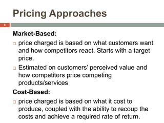 Pricing Approaches
Market-Based:
 price charged is based on what customers want
and how competitors react. Starts with a target
price.
 Estimated on customers’ perceived value and
how competitors price competing
products/services
Cost-Based:
 price charged is based on what it cost to
produce, coupled with the ability to recoup the
costs and achieve a required rate of return.
8
 