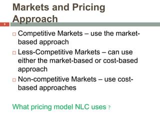Markets and Pricing
Approach
 Competitive Markets – use the market-
based approach
 Less-Competitive Markets – can use
either the market-based or cost-based
approach
 Non-competitive Markets – use cost-
based approaches
What pricing model NLC uses ?
9
 