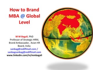   How to Brand MBA  @  Global Level M M Bagali ,  PhD Professor of Strategic HRM, Brand Ambassador,  Asian HR Board, India  sanbag@rediffmail.com /  [email_address] www.linkedin.com/in/mmbagali 