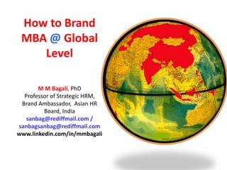 How to Brand
 MBA @ Global
    Level

       M M Bagali, PhD
  Professor of Strategic HRM,
 Brand Ambassador, Asian HR
         Board, India
   sanbag@rediffmail.com /
sanbagsanbag@rediffmail.com
www.linkedin.com/in/mmbagali
 