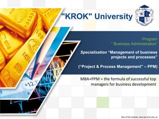 LOGO
LOGO
Program
” Business Administration”
Specialization “Management of business
projects and processes”
(“Project & Process Management” – PРM)
MВA+РРМ = the formula of successful top
managers for business development
"KROK" University
Site of the Institute: www.fpo.krok.edu.ua
 