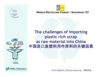 The challenges of importing
              g         p   g
       plastic rich scrap
  as raw material into China
中国进口废塑料用作原料的关键因素




          Chris Slijkhuis, Director Sourcing 采购总监
 