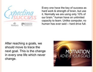 Every one have the key of success as
hard work & strength of brain, but use
it. Normally we are using only 10% of
our brain.” human have on unlimited
capacity to learn. Unlike computer, no
human has ever said – hard drive full.
After reaching a goals, we
should move to trace the
next goal. This is the change
in every one life which never
change.
 