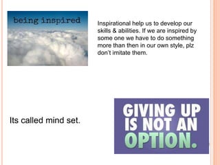 Inspirational help us to develop our
skills & abilities. If we are inspired by
some one we have to do something
more than then in our own style, plz
don’t imitate them.
Its called mind set.
 