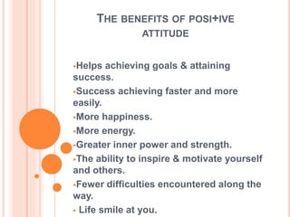 THE BENEFITS OF POSI+IVE
ATTITUDE
Helps achieving goals & attaining
success.
Success achieving faster and more
easily.
More happiness.
More energy.
Greater inner power and strength.
The ability to inspire & motivate yourself
and others.
Fewer difficulties encountered along the
way.
 Life smile at you.
 