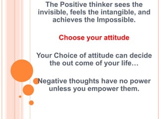 The Positive thinker sees the
invisible, feels the intangible, and
achieves the Impossible.
Choose your attitude
Your Choice of attitude can decide
the out come of your life…
Negative thoughts have no power
unless you empower them.
 