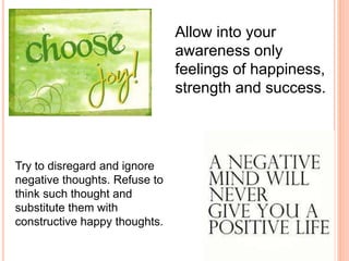 Allow into your
awareness only
feelings of happiness,
strength and success.
Try to disregard and ignore
negative thoughts. Refuse to
think such thought and
substitute them with
constructive happy thoughts.
 