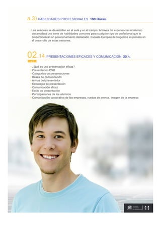 • Las sesiones se desarrollan en el aula y en el campo. A través de experiencias el alumno
desarrollará una serie de habilidades comunes para cualquier tipo de profesional que le
proporcionarán un posicionamiento destacado. Escuela Europea de Negocios es pionera en
el desarrollo de estas sesiones.
11
a.3) HABILIDADES PROFESIONALES 190 Horas.
02.14 PRESENTACIONES EFICACES Y COMUNICACIÓN 20 h.
• ¿Qué es una presentación eficaz?
• Presentación PSR
• Categorías de presentaciones
• Bases de comunicación
• Armas del presentador
• Estrategia de presentación
• Comunicación eficaz
• Estilo de presentación
• Participaciones de los alumnos
• Comunicación corporativa de las empresas, ruedas de prensa, imagen de la empresa
a.3
 