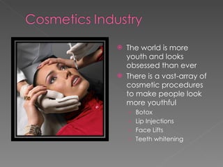 The world is more youth and looks obsessed than ever  There is a vast-array of cosmetic procedures to make people look more youthful Botox Lip Injections Face Lifts Teeth whitening 