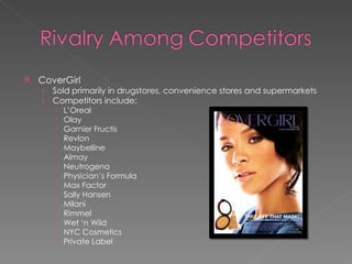 CoverGirl Sold primarily in drugstores, convenience stores and supermarkets Competitors include: L’Oreal Olay Garnier Fructis  Revlon Maybelline Almay Neutrogena Physician’s Formula Max Factor Sally Hansen  Milani Rimmel Wet ‘n Wild NYC Cosmetics Private Label 