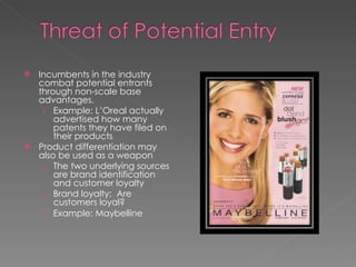 Incumbents in the industry combat potential entrants through non-scale base advantages. Example: L’Oreal actually advertised how many patents they have filed on their products Product differentiation may also be used as a weapon The two underlying sources are brand identification and customer loyalty Brand loyalty:  Are customers loyal? Example: Maybelline 