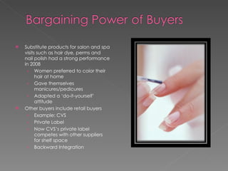 Substitute products for salon and spa visits such as hair dye, perms and nail polish had a strong performance in 2008 Women preferred to color their hair at home Gave themselves manicures/pedicures Adapted a ‘do-it-yourself’ attitude Other buyers include retail buyers Example: CVS Private Label Now CVS’s private label competes with other suppliers for shelf space Backward Integration 