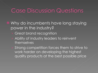 Why do incumbents have long staying power in the industry? Great brand recognition Ability of industry leaders to reinvent themselves Strong competition forces them to strive to work harder on developing the highest quality products at the best possible price  