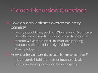 How do new entrants overcome entry barriers? Luxury good firms, such as Chanel and Dior have developed cosmetic products and fragrances Procter & Gamble and Unilever are pouring resources into their beauty divisions Private labels How do incumbents react to new entries? Incumbents highlight their unique products Focus on their quality and brand loyalty 