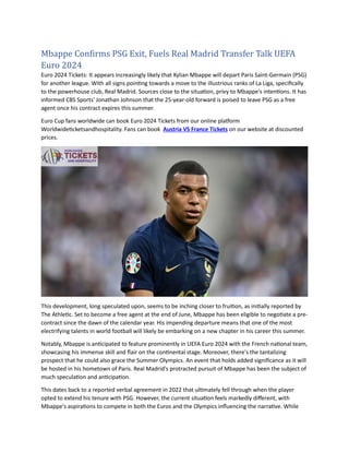 Mbappe Confirms PSG Exit, Fuels Real Madrid Transfer Talk UEFA
Euro 2024
Euro 2024 Tickets: It appears increasingly likely that Kylian Mbappe will depart Paris Saint-Germain (PSG)
for another league. With all signs pointing towards a move to the illustrious ranks of La Liga, specifically
to the powerhouse club, Real Madrid. Sources close to the situation, privy to Mbappe's intentions. It has
informed CBS Sports' Jonathan Johnson that the 25-year-old forward is poised to leave PSG as a free
agent once his contract expires this summer.
Euro Cup fans worldwide can book Euro 2024 Tickets from our online platform
Worldwideticketsandhospitality. Fans can book Austria VS France Tickets on our website at discounted
prices.
This development, long speculated upon, seems to be inching closer to fruition, as initially reported by
The Athletic. Set to become a free agent at the end of June, Mbappe has been eligible to negotiate a pre-
contract since the dawn of the calendar year. His impending departure means that one of the most
electrifying talents in world football will likely be embarking on a new chapter in his career this summer.
Notably, Mbappe is anticipated to feature prominently in UEFA Euro 2024 with the French national team,
showcasing his immense skill and flair on the continental stage. Moreover, there's the tantalizing
prospect that he could also grace the Summer Olympics. An event that holds added significance as it will
be hosted in his hometown of Paris. Real Madrid's protracted pursuit of Mbappe has been the subject of
much speculation and anticipation.
This dates back to a reported verbal agreement in 2022 that ultimately fell through when the player
opted to extend his tenure with PSG. However, the current situation feels markedly different, with
Mbappe's aspirations to compete in both the Euros and the Olympics influencing the narrative. While
 