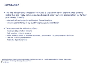 2 12 Aug 2013
Introduction
• This file ‘PowerPoint Timesaver’ contains a large number of preformatted dummy
slides that are ready to be copied and pasted onto your own presentation for further
processing, thereby
– dramatically reducing lay-outing and formatting time
– ensuring consistency of lay-out throughout your presentation
• The structure of the slides is conform:
– Headings: 20 points Bold Verdana
– Sub-headings 16 points Verdana
– Bullet slides according to template (automatic), jump-in with Tab, jump-back with Shift-Tab
– Text 14, 12 or 10 points Verdana
– Footnotes 8 points Verdana
* Excluding special charts (Bubble, Merrimekko, Skyline, Brickyard etc.); these are available to licensed practitioners
through the StratBridge ‘Strategic Surveyor’ tool
 