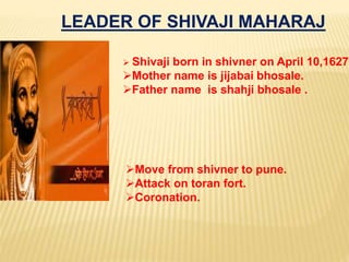 LEADER OF SHIVAJI MAHARAJ
 Shivaji born in shivner on April 10,1627.
Mother name is jijabai bhosale.
Father name is shahji bhosale .
Move from shivner to pune.
Attack on toran fort.
Coronation.
 