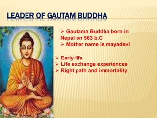 LEADER OF GAUTAM BUDDHA
 Gautama Buddha born in
Nepal on 563 b.C
 Mother name is mayadevi
 Early life
 Life exchange experiences
 Right path and immortality
 