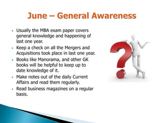  Usually the MBA exam paper covers
general knowledge and happening of
last one year.
 Keep a check on all the Mergers and
Acquisitions took place in last one year.
 Books like Manorama, and other GK
books will be helpful to keep up to
date knowledge of it.
 Make notes out of the daily Current
Affairs and read them regularly.
 Read business magazines on a regular
basis.
 