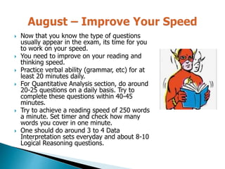  Now that you know the type of questions
usually appear in the exam, its time for you
to work on your speed.
 You need to improve on your reading and
thinking speed.
 Practice verbal ability (grammar, etc) for at
least 20 minutes daily.
 For Quantitative Analysis section, do around
20-25 questions on a daily basis. Try to
complete these questions within 40-45
minutes.
 Try to achieve a reading speed of 250 words
a minute. Set timer and check how many
words you cover in one minute.
 One should do around 3 to 4 Data
Interpretation sets everyday and about 8-10
Logical Reasoning questions.
 