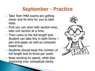  Take Test! MBA exams are getting
closer and its time for you to take
tests.
 First you can start with section-wise,
take one section at a time.
 Then come to the full length test.
Student can take this in both forms –
pen and paper as well as computer
based test.
 Students should keep the number of
full length test to three per week.
 Keep working on speed, while also
improving your conceptual clarity.
 