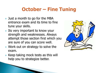  Just a month to go for the MBA
entrance exam and its time to fine
tune your skills.
 Its very important to know your
strength and weaknesses. Always
attempt those section first which you
are sure of you can score well.
 Work out on strategy to solve the
exam.
 Keep taking mock tests as this will
help you to strategize better.
 