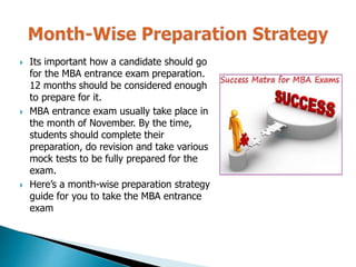 Its important how a candidate should go
for the MBA entrance exam preparation.
12 months should be considered enough
to prepare for it.
 MBA entrance exam usually take place in
the month of November. By the time,
students should complete their
preparation, do revision and take various
mock tests to be fully prepared for the
exam.
 Here’s a month-wise preparation strategy
guide for you to take the MBA entrance
exam
 