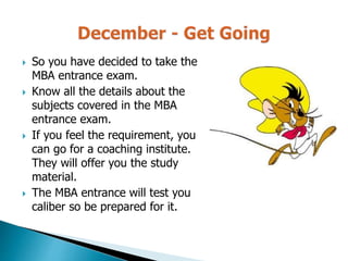  So you have decided to take the
MBA entrance exam.
 Know all the details about the
subjects covered in the MBA
entrance exam.
 If you feel the requirement, you
can go for a coaching institute.
They will offer you the study
material.
 The MBA entrance will test you
caliber so be prepared for it.
 