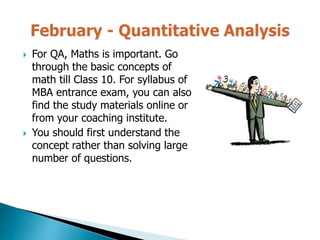  For QA, Maths is important. Go
through the basic concepts of
math till Class 10. For syllabus of
MBA entrance exam, you can also
find the study materials online or
from your coaching institute.
 You should first understand the
concept rather than solving large
number of questions.
 