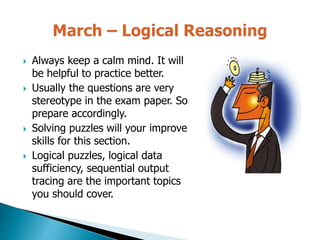  Always keep a calm mind. It will
be helpful to practice better.
 Usually the questions are very
stereotype in the exam paper. So
prepare accordingly.
 Solving puzzles will your improve
skills for this section.
 Logical puzzles, logical data
sufficiency, sequential output
tracing are the important topics
you should cover.
 