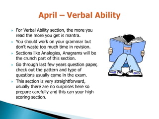  For Verbal Ability section, the more you
read the more you get is mantra.
 You should work on your grammar but
don’t waste too much time in revision.
 Sections like Analogies, Anagrams will be
the crunch part of this section.
 Go through last few years question paper,
check out the pattern and type of
questions usually come in the exam.
 This section is very straightforward,
usually there are no surprises here so
prepare carefully and this can your high
scoring section.
 