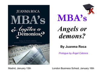 MBA’s Angels or demons? By Juanma Roca Madrid, January 13th London Business School, January 16th Prologue by Ángel Cabrera 