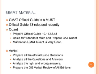 GMAT MATERIAL
 GMAT Official Guide is a MUST
 Official Guide 13 released recently

 Quant
     Prepare Official Guide 10,11,12,13
     Basic 10th Standard Math and Prepare CAT Quant
     Manhattan GMAT Quant is Very Good.


   Verbal
     Prepare all the official Guide Questions
     Analyze all the Questions and Answers
     Analyze the right and wrong answers.             11
     Prepare the OG Verbal Review of All Editions
 