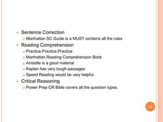    Sentence Correction
       Manhattan SC Guide is a MUST contains all the rules
   Reading Comprehension
     Practice,Practice,Practice
     Manhattan Reading Comprehension Book

     Aristotle is a good material

     Kaplan has very tough passages

     Speed Reading would be very helpful.

   Critical Reasoning
       Power Prep CR Bible covers all the question types.



                                                              12
 